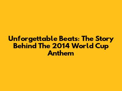 Unforgettable Beats: The Story Behind The 2014 World Cup Anthem