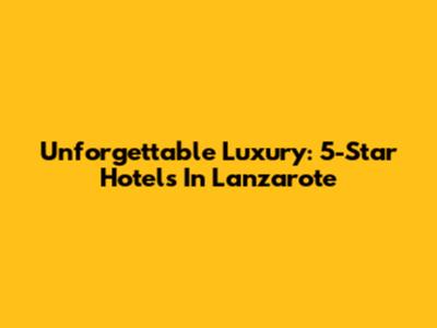 Unforgettable Luxury: 5-Star Hotels In Lanzarote