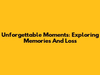 Unforgettable Moments: Exploring Memories And Loss