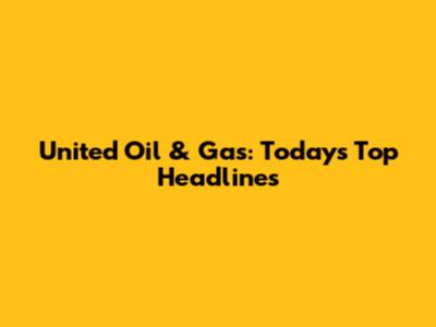 United Oil & Gas: Today's Top Headlines