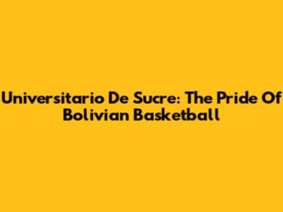Universitario De Sucre: The Pride Of Bolivian Basketball