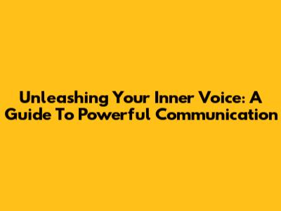 Unleashing Your Inner Voice: A Guide To Powerful Communication