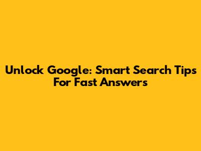Unlock Google: Smart Search Tips For Fast Answers
