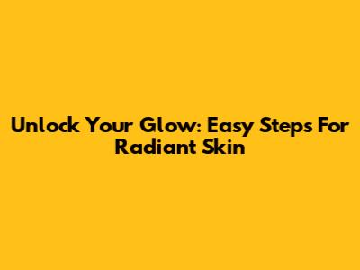 Unlock Your Glow: Easy Steps For Radiant Skin