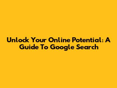 Unlock Your Online Potential: A Guide To Google Search