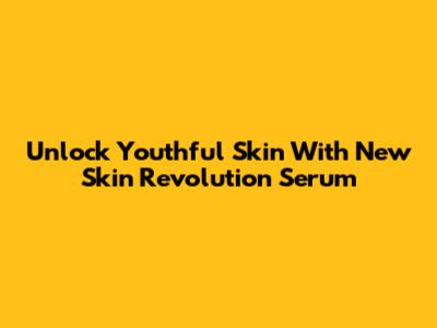 Unlock Youthful Skin With New Skin Revolution Serum