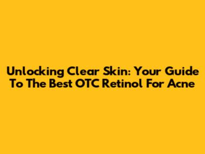 Unlocking Clear Skin: Your Guide To The Best OTC Retinol For Acne
