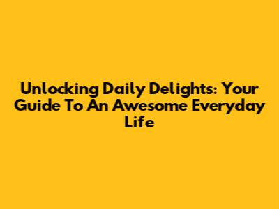 Unlocking Daily Delights: Your Guide To An Awesome Everyday Life