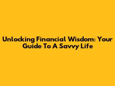 Unlocking Financial Wisdom: Your Guide To A Savvy Life