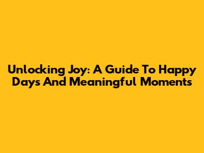 Unlocking Joy: A Guide To Happy Days And Meaningful Moments