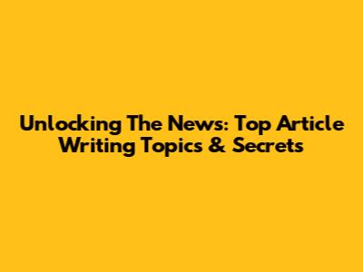 Unlocking The News: Top Article Writing Topics & Secrets
