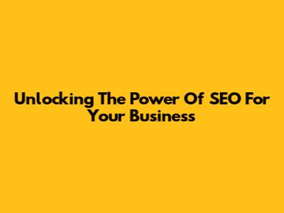 Unlocking The Power Of SEO For Your Business