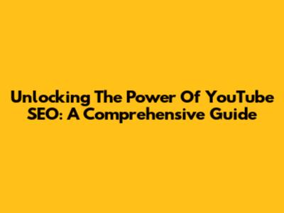 Unlocking The Power Of YouTube SEO: A Comprehensive Guide