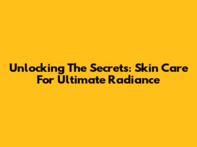Unlocking The Secrets: Skin Care For Ultimate Radiance
