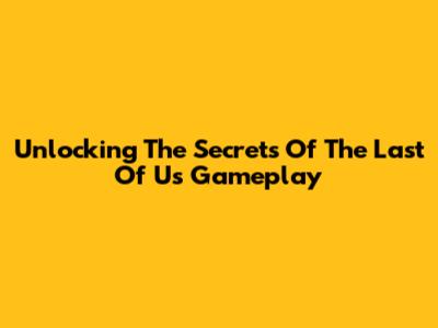 Unlocking The Secrets Of The Last Of Us Gameplay
