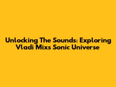 Unlocking The Sounds: Exploring Vladi Mix's Sonic Universe