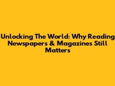 Unlocking The World: Why Reading Newspapers & Magazines Still Matters