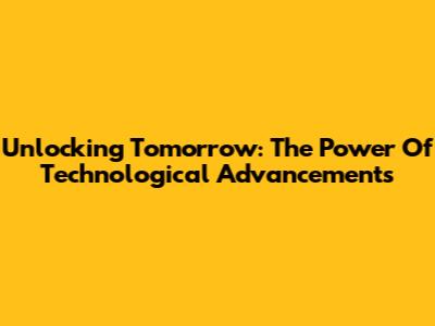 Unlocking Tomorrow: The Power Of Technological Advancements