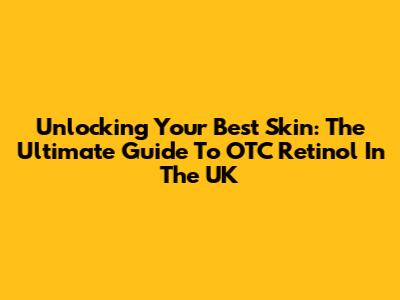 Unlocking Your Best Skin: The Ultimate Guide To OTC Retinol In The UK