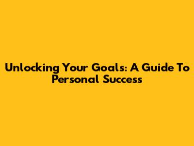 Unlocking Your Goals: A Guide To Personal Success