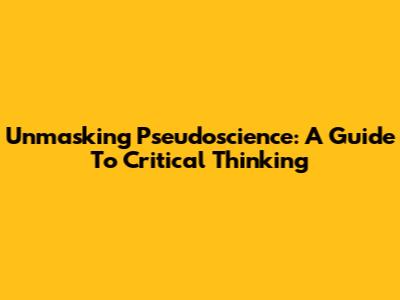 Unmasking Pseudoscience: A Guide To Critical Thinking