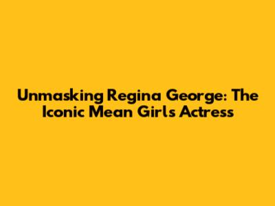 Unmasking Regina George: The Iconic Mean Girls Actress