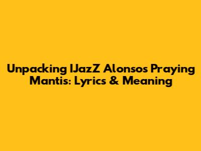 Unpacking IJazZ Alonso's 'Praying Mantis': Lyrics & Meaning
