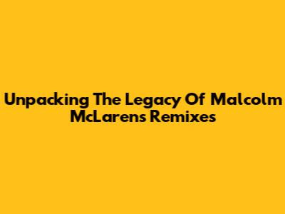 Unpacking The Legacy Of Malcolm McLaren's Remixes