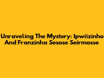 Unraveling The Mystery: Ipwiizinho And Franzinha Sesose Seirmosse