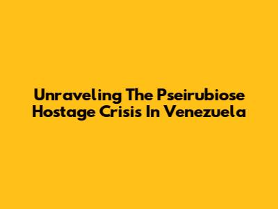 Unraveling The Pseirubiose Hostage Crisis In Venezuela