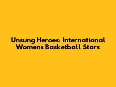 Unsung Heroes: International Women's Basketball Stars