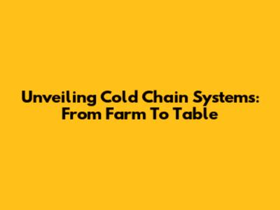 Unveiling Cold Chain Systems: From Farm To Table