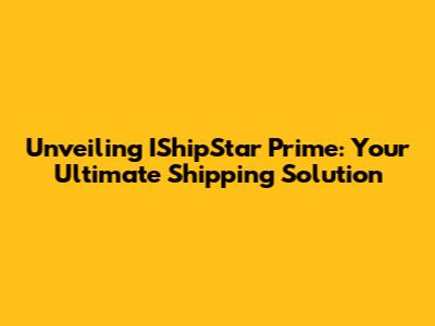 Unveiling IShipStar Prime: Your Ultimate Shipping Solution