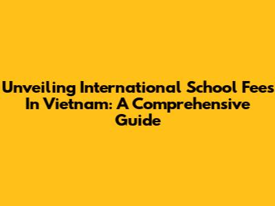 Unveiling International School Fees In Vietnam: A Comprehensive Guide