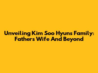 Unveiling Kim Soo Hyun's Family: Father's Wife And Beyond