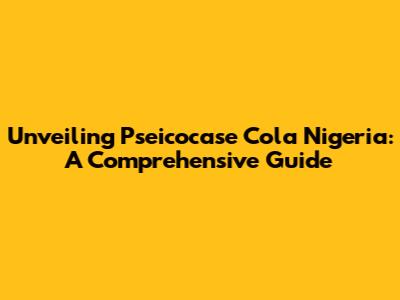 Unveiling Pseicocase Cola Nigeria: A Comprehensive Guide