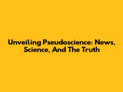 Unveiling Pseudoscience: News, Science, And The Truth
