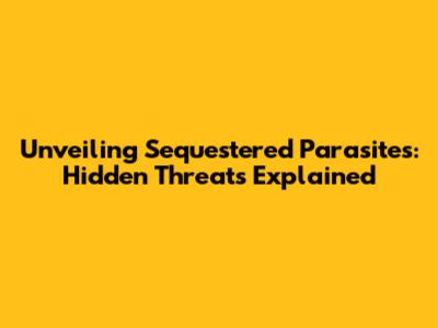Unveiling Sequestered Parasites: Hidden Threats Explained