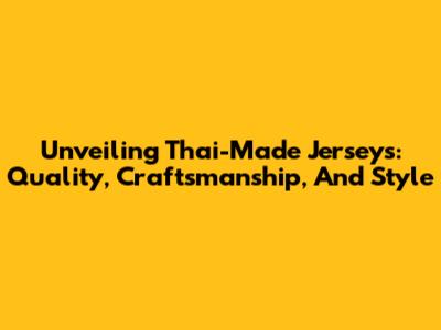 Unveiling Thai-Made Jerseys: Quality, Craftsmanship, And Style
