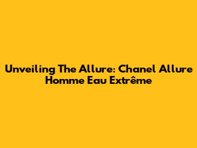 Unveiling The Allure: Chanel Allure Homme Eau Extrême