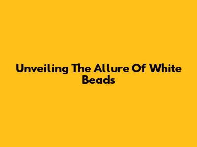Unveiling The Allure Of White Beads