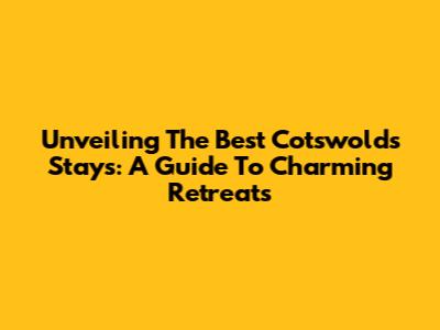 Unveiling The Best Cotswolds Stays: A Guide To Charming Retreats