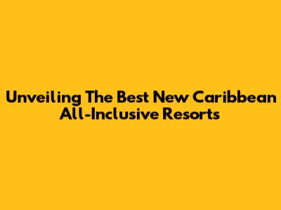 Unveiling The Best New Caribbean All-Inclusive Resorts