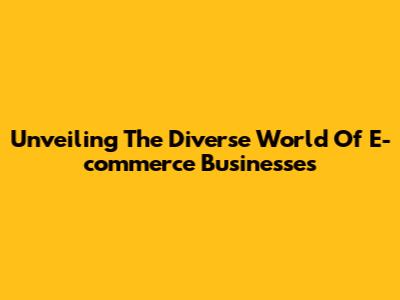 Unveiling The Diverse World Of E-commerce Businesses