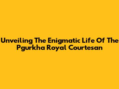 Unveiling The Enigmatic Life Of The Pgurkha Royal Courtesan