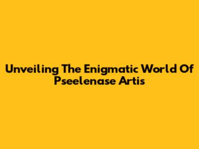 Unveiling The Enigmatic World Of Pseelenase Artis