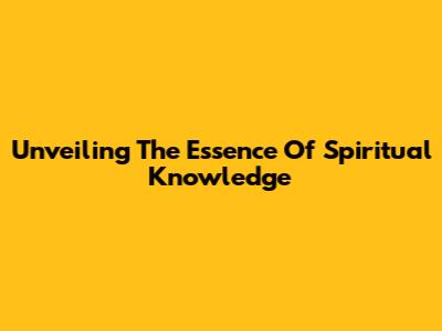 Unveiling The Essence Of Spiritual Knowledge
