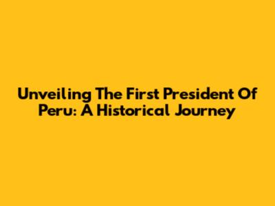 Unveiling The First President Of Peru: A Historical Journey