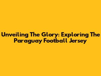 Unveiling The Glory: Exploring The Paraguay Football Jersey