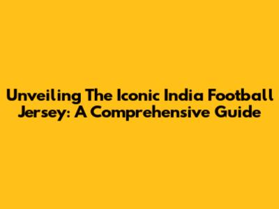 Unveiling The Iconic India Football Jersey: A Comprehensive Guide